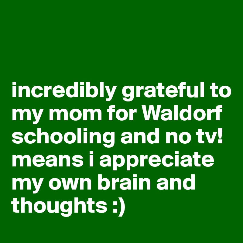  


incredibly grateful to my mom for Waldorf schooling and no tv! 
means i appreciate my own brain and thoughts :)