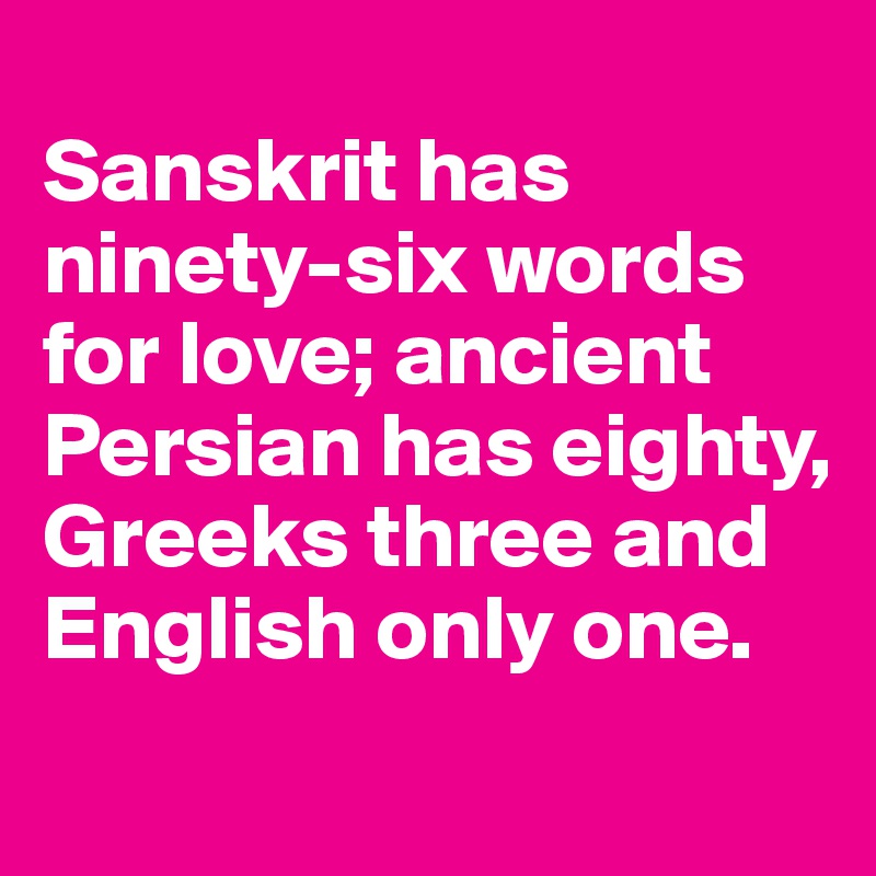 
Sanskrit has ninety-six words for love; ancient Persian has eighty, Greeks three and English only one.
