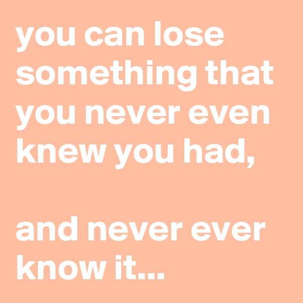 you can lose something that you never even knew you had,

and never ever know it...