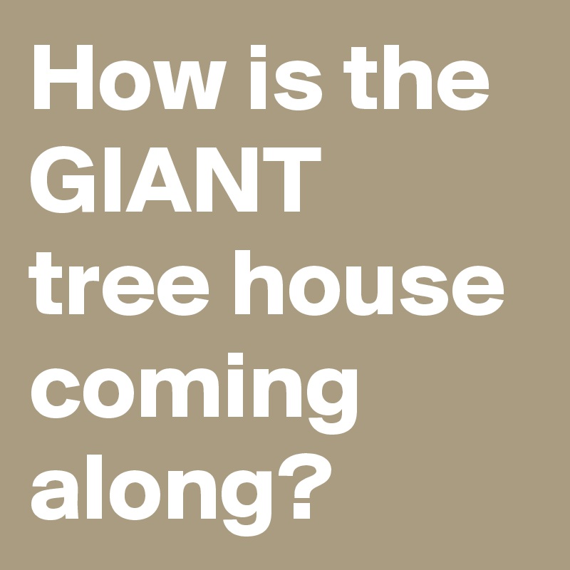 How is the GIANT  tree house coming along?