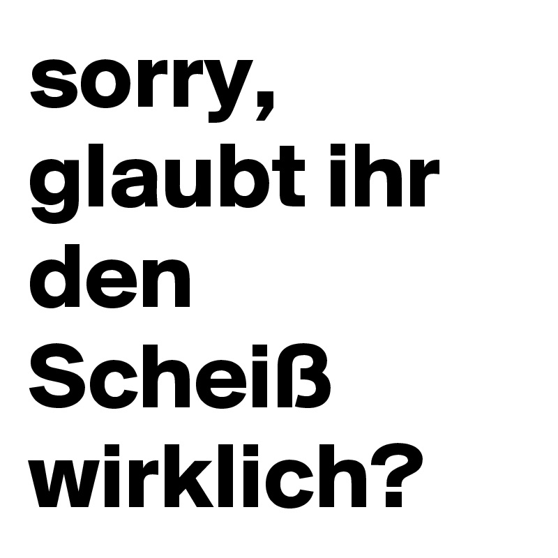 sorry, glaubt ihr den Scheiß wirklich?