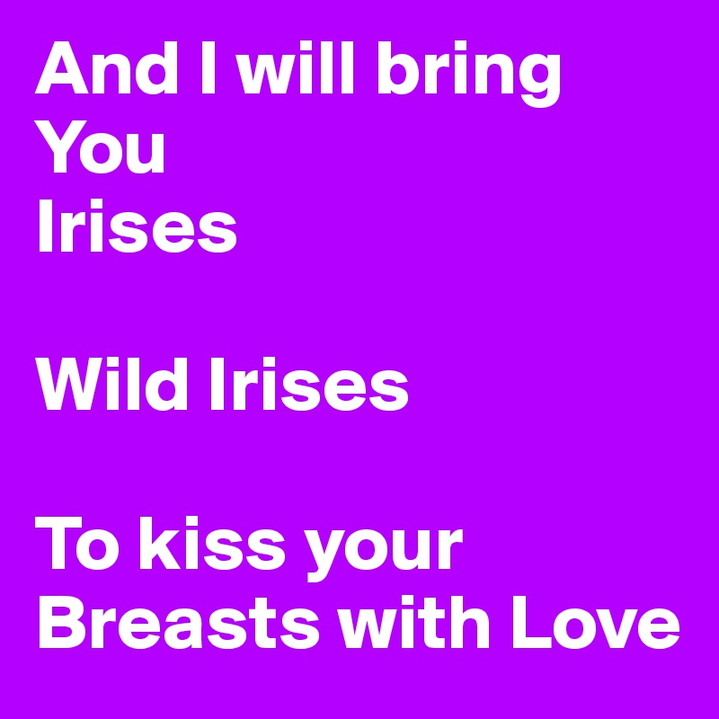 And I will bring You 
Irises

Wild Irises

To kiss your Breasts with Love 