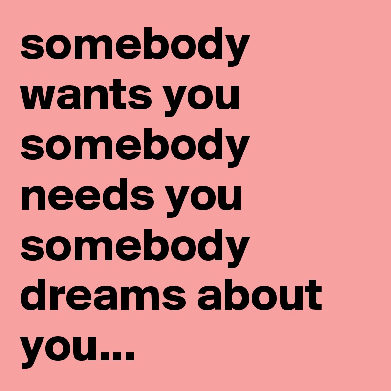somebody wants you somebody needs you somebody dreams about you...