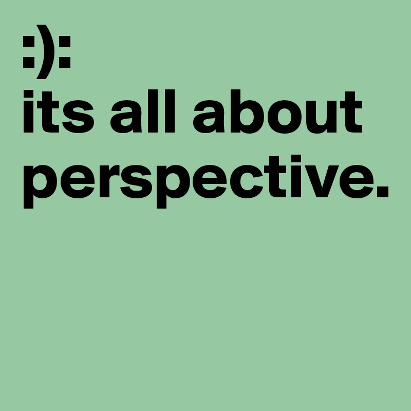 :):
its all about perspective.                  

         