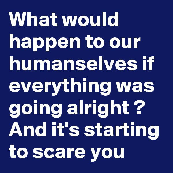 What would happen to our humanselves if everything was going alright ? And it's starting to scare you
