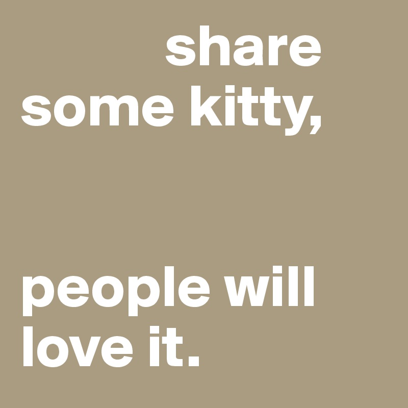             share some kitty, 


people will love it. 