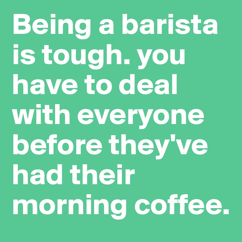 Being a barista is tough. you have to deal with everyone before they've had their morning coffee. 