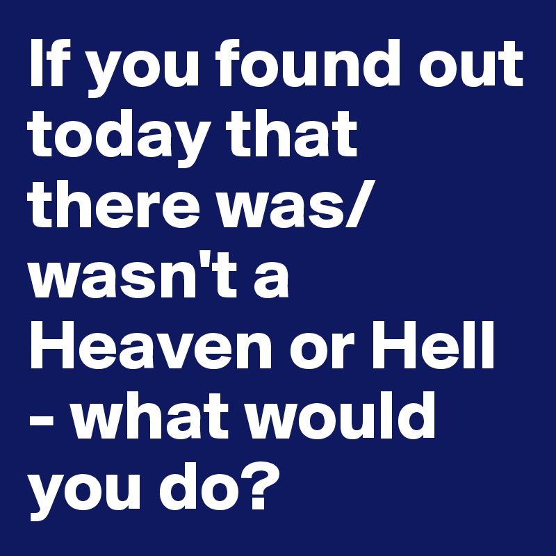 If you found out today that there was/wasn't a Heaven or Hell - what would you do?
