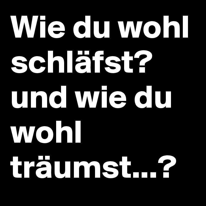 Wie du wohl schläfst?
und wie du wohl träumst...?