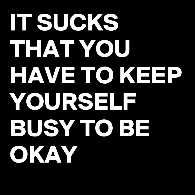 It Sucks That You Have To Keep Yourself Busy To Be Okay - Post By 