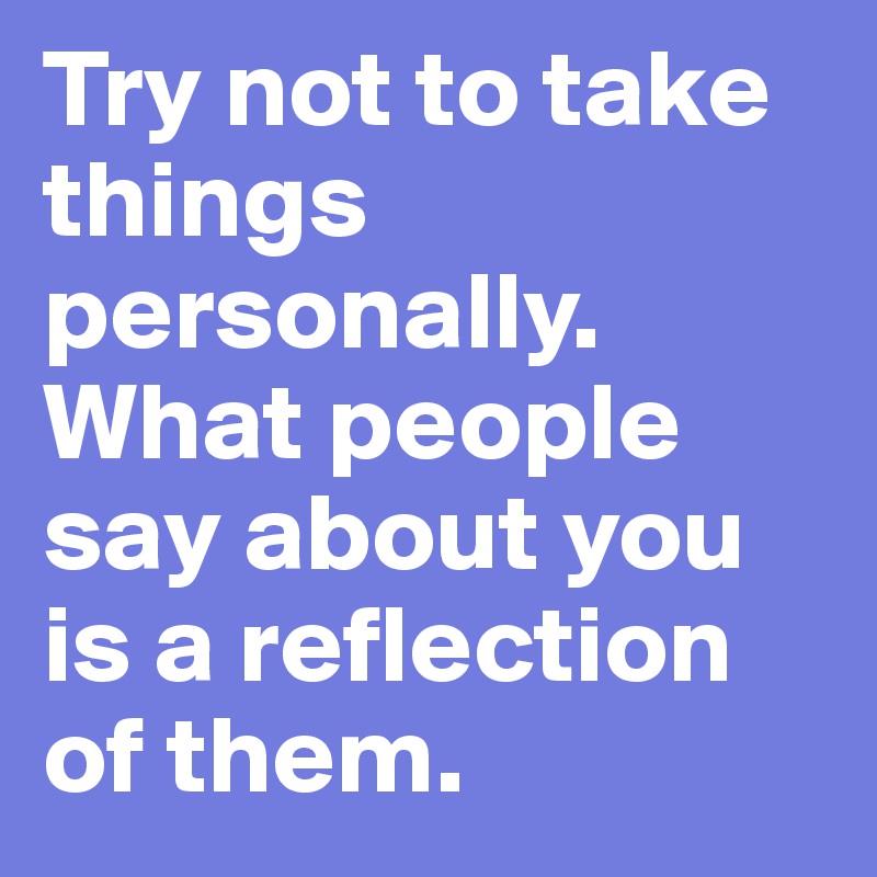 Try not to take things personally. What people say about you is a reflection of them.