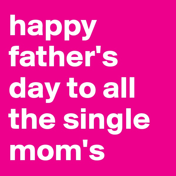 happy father's day to all the single mom's