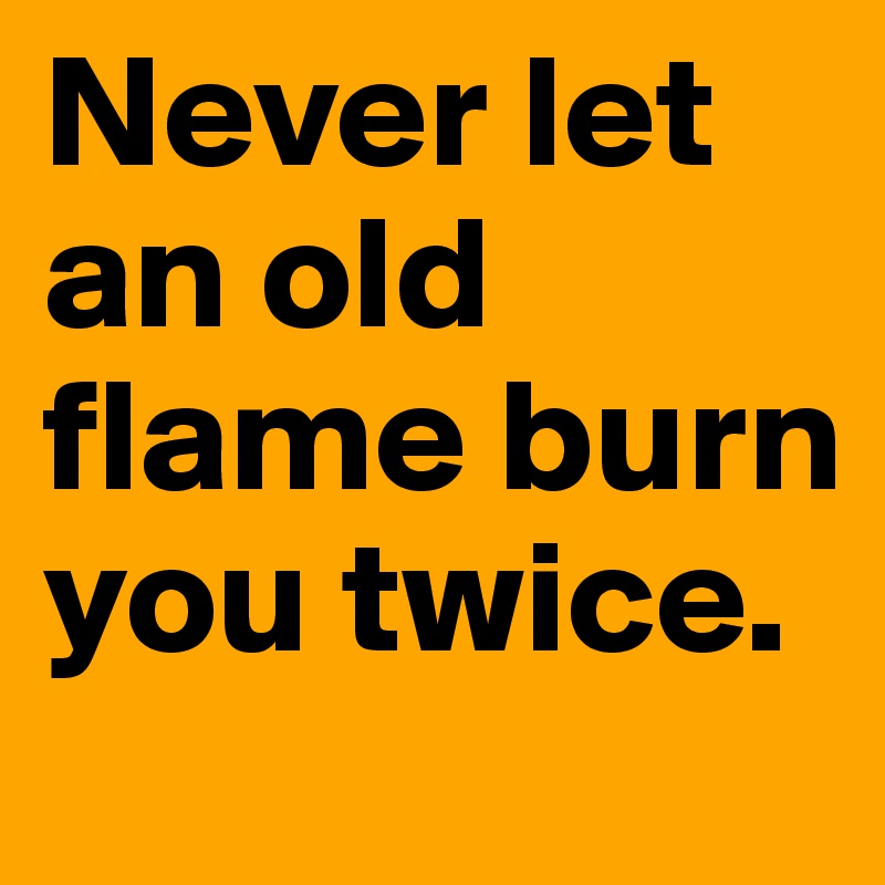 Never let an old flame burn you twice.
