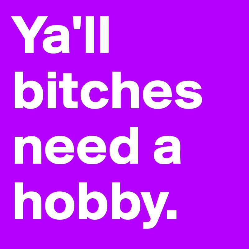 Ya'll bitches need a hobby. 