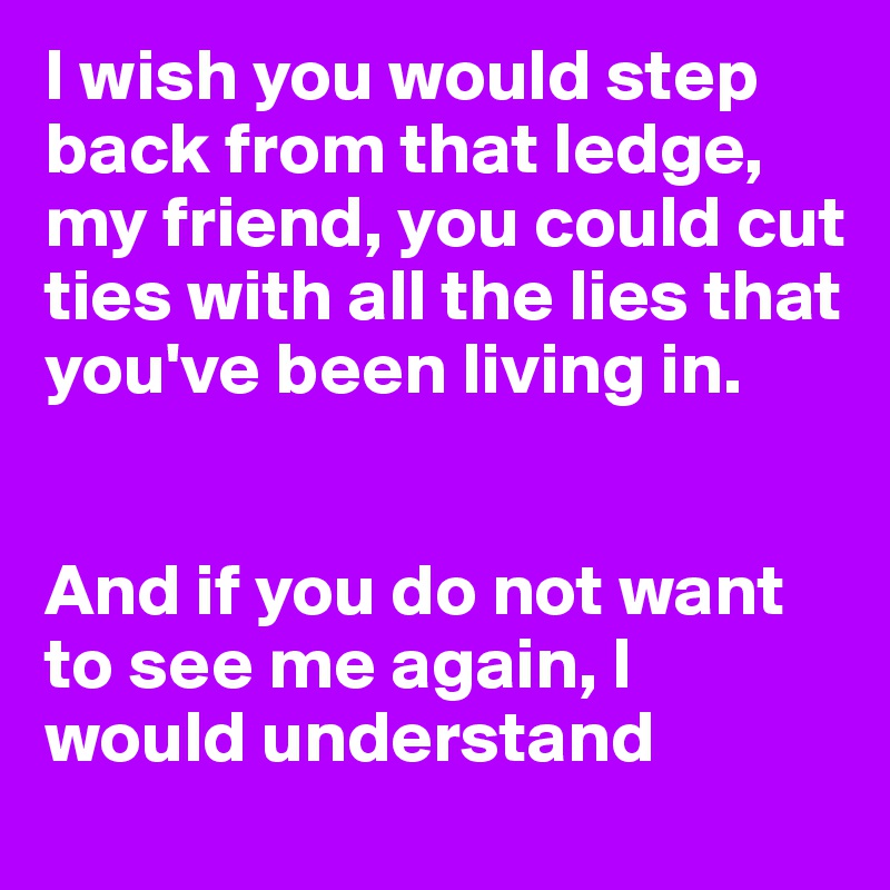 I wish you would step back from that ledge, my friend, you could cut ties with all the lies that you've been living in.


And if you do not want to see me again, I would understand
