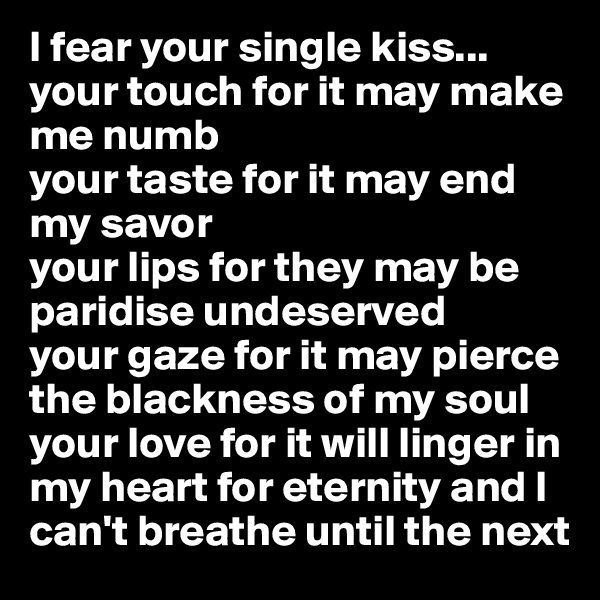 I fear your single kiss...
your touch for it may make me numb
your taste for it may end my savor
your lips for they may be paridise undeserved
your gaze for it may pierce the blackness of my soul
your love for it will linger in my heart for eternity and I can't breathe until the next