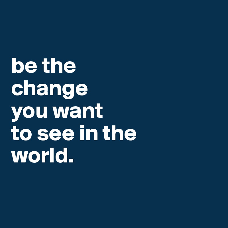 

be the
change
you want
to see in the
world.

