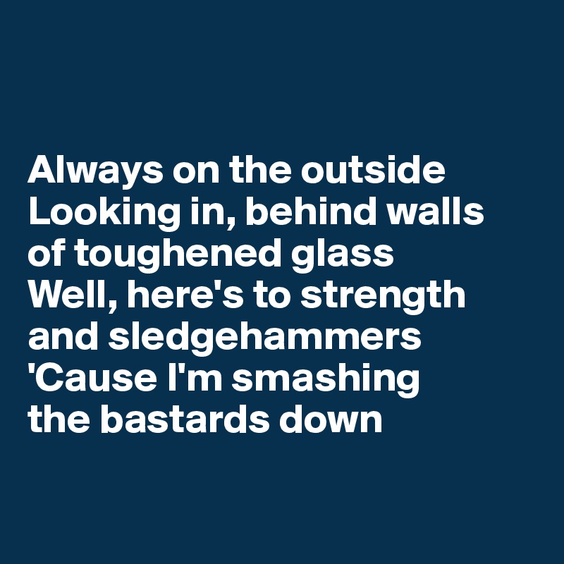 


Always on the outside  Looking in, behind walls 
of toughened glass
Well, here's to strength and sledgehammers 'Cause I'm smashing 
the bastards down

