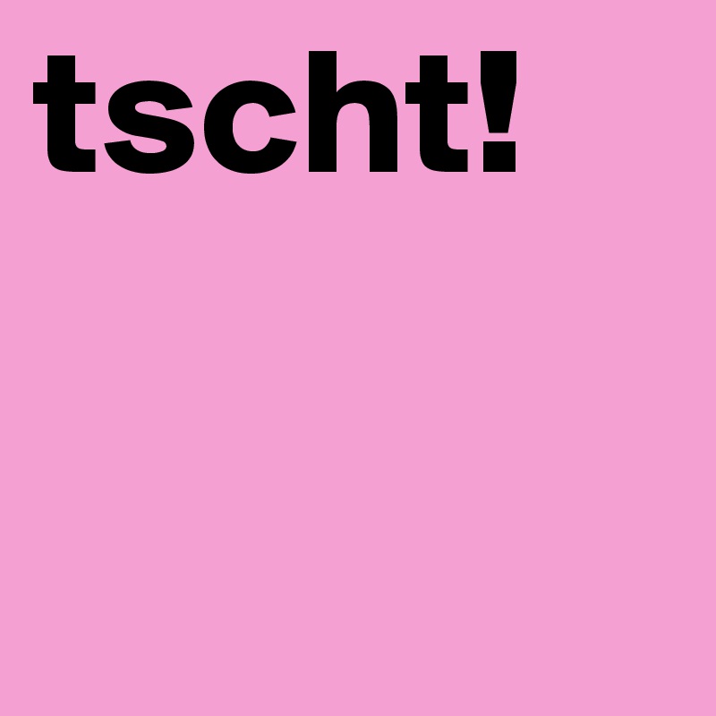 tscht!