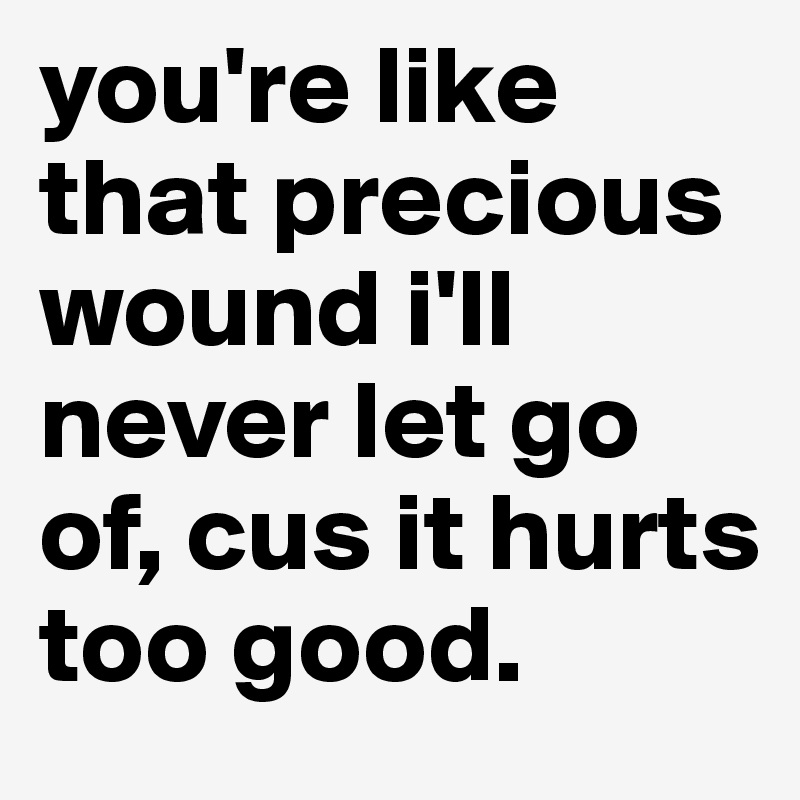 you're like that precious wound i'll never let go of, cus it hurts too good. 