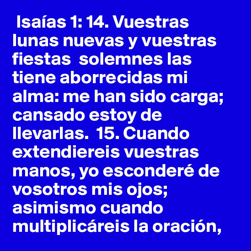  Isaías 1: 14. Vuestras lunas nuevas y vuestras fiestas  solemnes las  tiene aborrecidas mi alma: me han sido carga; cansado estoy de llevarlas.  15. Cuando extendiereis vuestras manos, yo esconderé de vosotros mis ojos; asimismo cuando multiplicáreis la oración, 