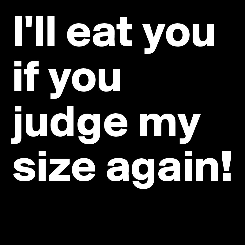 I'll eat you if you judge my size again!