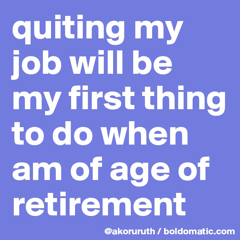 quiting my job will be my first thing to do when am of age of retirement