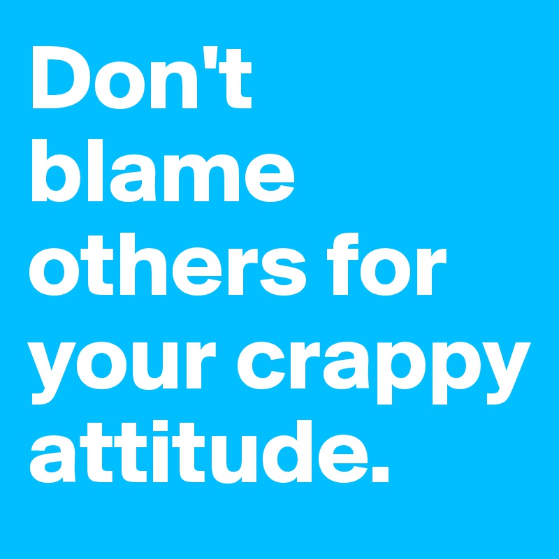 Don't blame others for your crappy attitude.