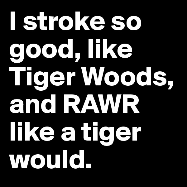 I stroke so good, like Tiger Woods, and RAWR like a tiger would.