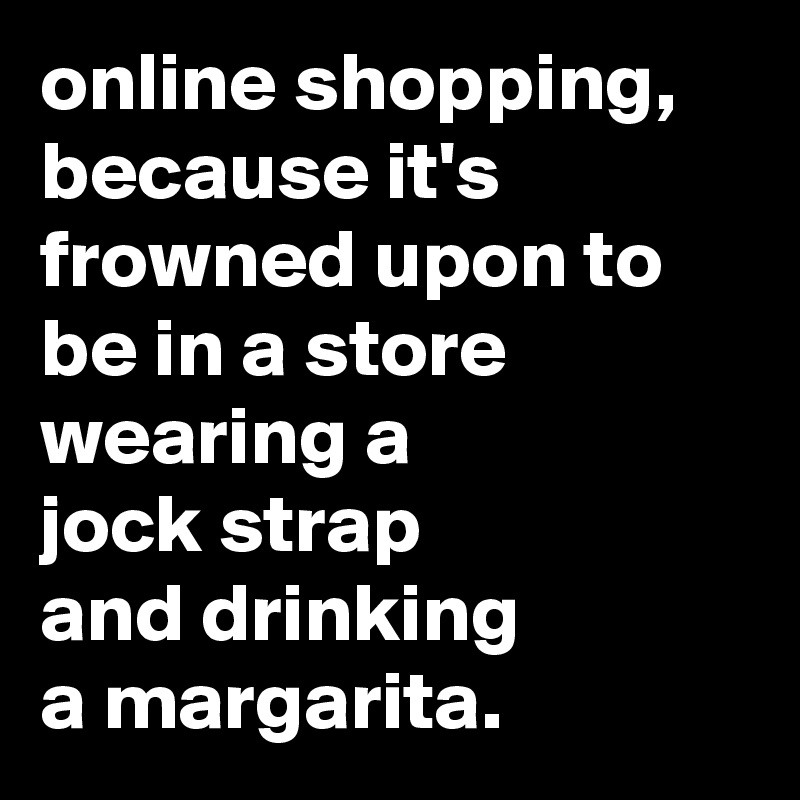 online shopping, because it's frowned upon to be in a store wearing a 
jock strap 
and drinking 
a margarita.