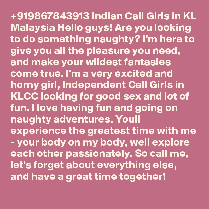 +919867843913 Indian Call Girls in KL Malaysia Hello guys! Are you looking to do something naughty? I'm here to give you all the pleasure you need, and make your wildest fantasies come true. I'm a very excited and horny girl, Independent Call Girls in KLCC looking for good sex and lot of fun. I love having fun and going on naughty adventures. Youll experience the greatest time with me - your body on my body, well explore each other passionately. So call me, let's forget about everything else, and have a great time together!
