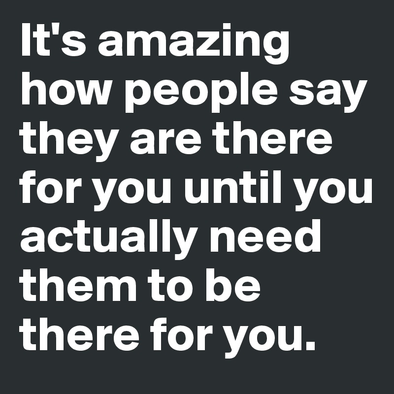 It's amazing how people say they are there for you until you actually need them to be there for you.