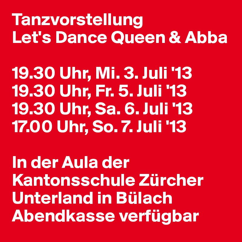 Tanzvorstellung
Let's Dance Queen & Abba

19.30 Uhr, Mi. 3. Juli '13
19.30 Uhr, Fr. 5. Juli '13
19.30 Uhr, Sa. 6. Juli '13
17.00 Uhr, So. 7. Juli '13

In der Aula der Kantonsschule Zürcher Unterland in Bülach
Abendkasse verfügbar