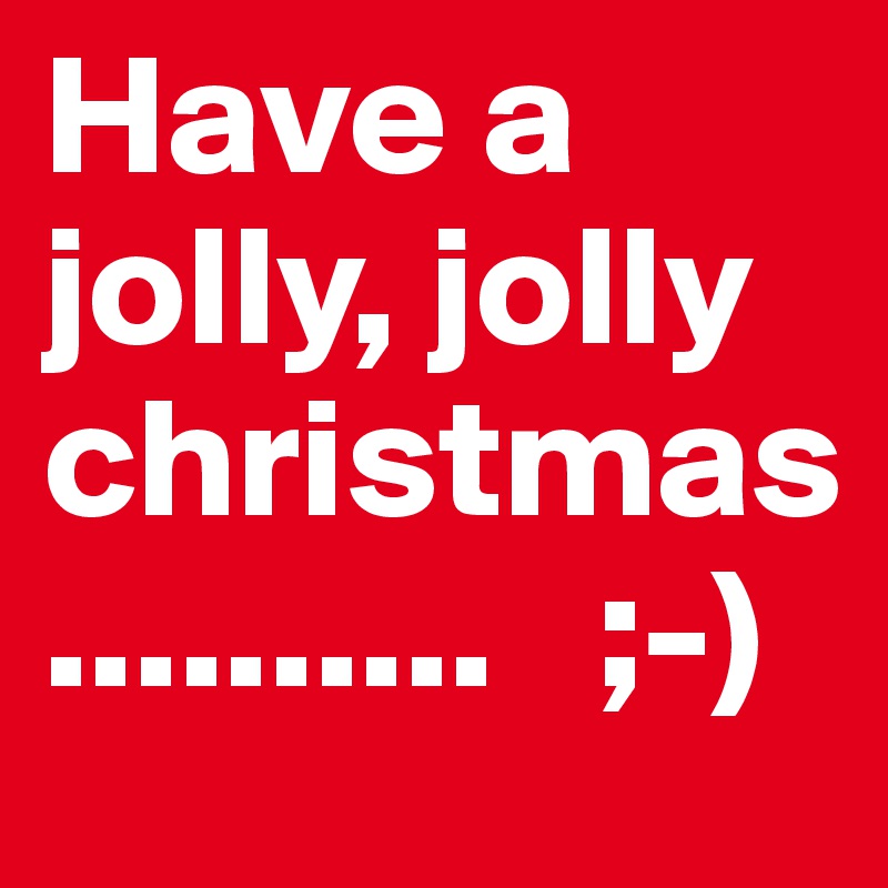 Have a jolly, jolly 
christmas
..........   ;-)