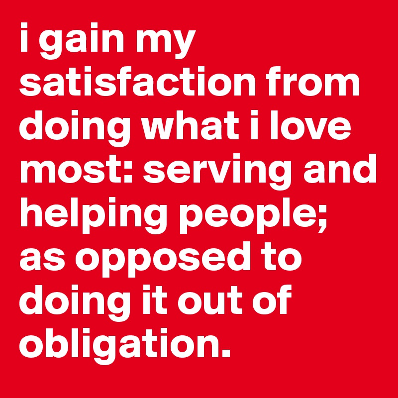 i gain my satisfaction from doing what i love most: serving and helping people; as opposed to doing it out of obligation. 