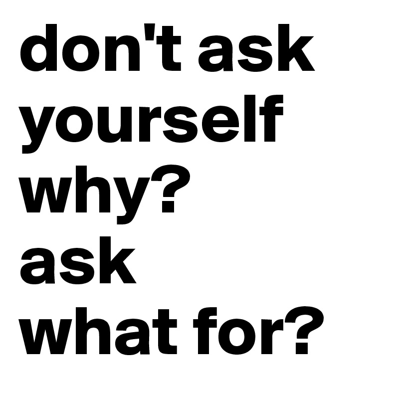 don't ask yourself why?
ask
what for?