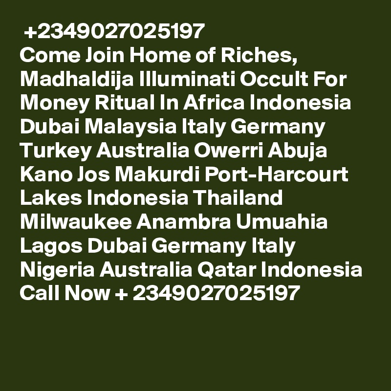 ? +2349027025197 ? Come Join Home of Riches, Madhaldija Illuminati Occult For Money Ritual In Africa Indonesia Dubai Malaysia Italy Germany Turkey Australia Owerri Abuja Kano Jos Makurdi Port-Harcourt Lakes Indonesia Thailand Milwaukee Anambra Umuahia Lagos Dubai Germany Italy Nigeria Australia Qatar Indonesia Call Now + 2349027025197

 