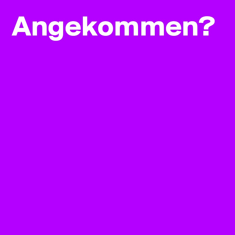 Angekommen?