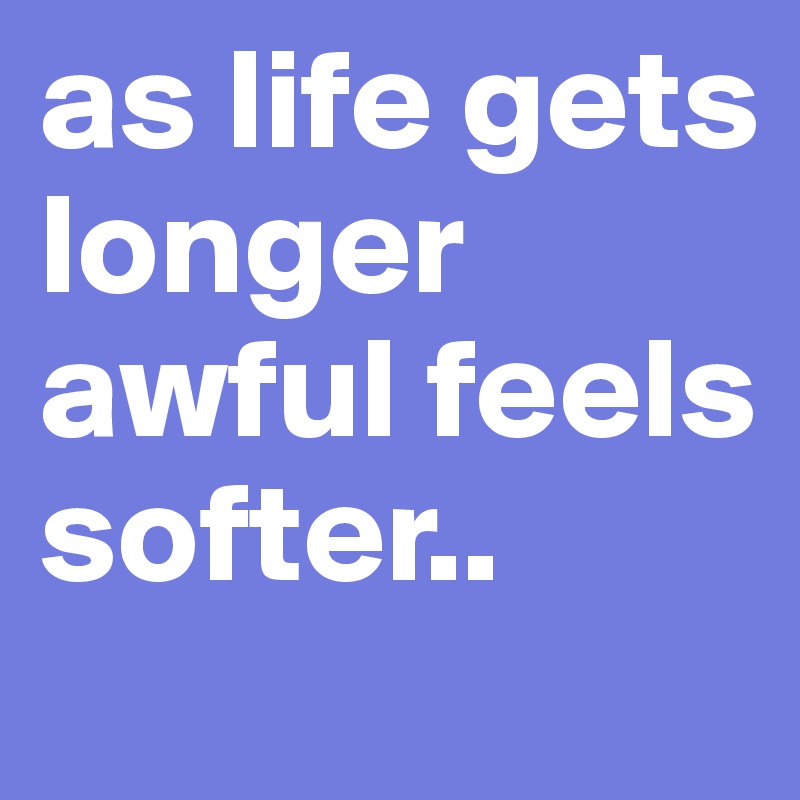 as life gets longer awful feels softer..