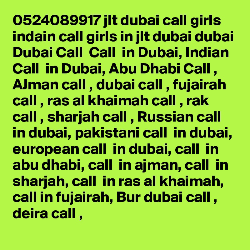0524089917 jlt dubai call girls indain call girls in jlt dubai dubai Dubai Call  Call  in Dubai, Indian Call  in Dubai, Abu Dhabi Call , AJman call , dubai call , fujairah call , ras al khaimah call , rak call , sharjah call , Russian call  in dubai, pakistani call  in dubai, european call  in dubai, call  in abu dhabi, call  in ajman, call  in sharjah, call  in ras al khaimah, call in fujairah, Bur dubai call , deira call , 