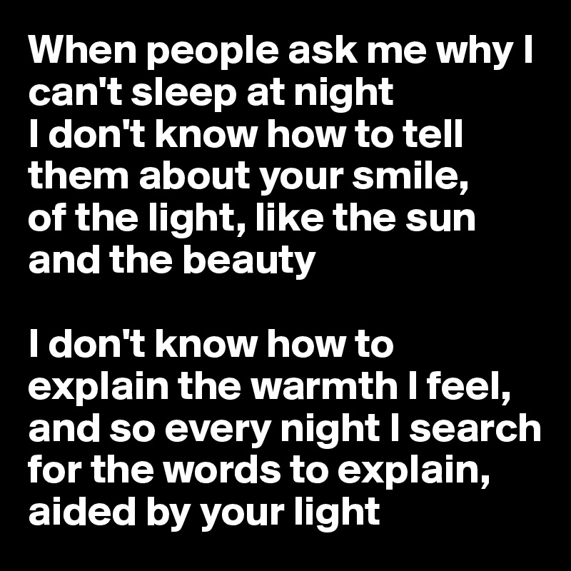When people ask me why I can't sleep at night
I don't know how to tell them about your smile,
of the light, like the sun
and the beauty

I don't know how to explain the warmth I feel, and so every night I search for the words to explain, aided by your light