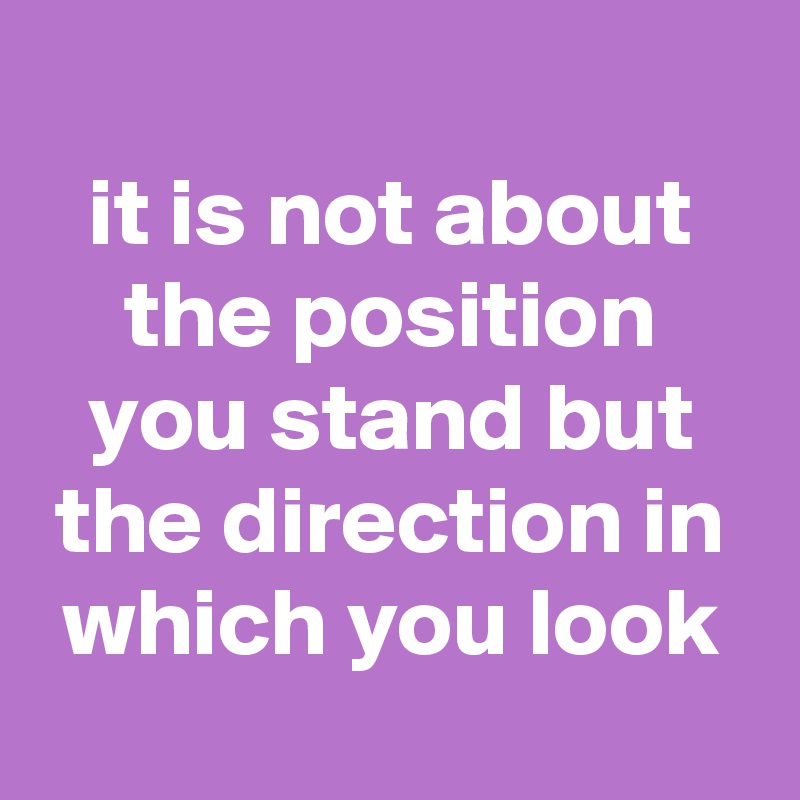 
it is not about the position you stand but the direction in which you look
