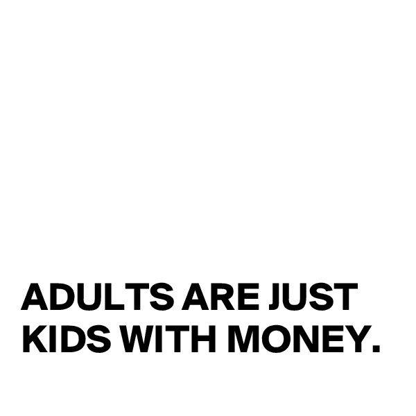 





ADULTS ARE JUST KIDS WITH MONEY. 