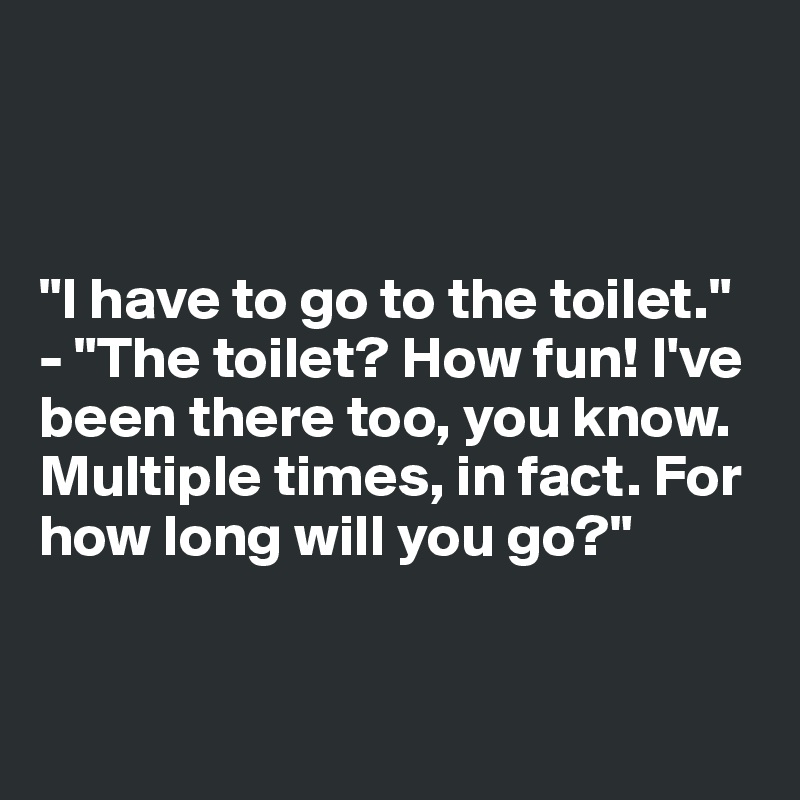 



"I have to go to the toilet."
- "The toilet? How fun! I've been there too, you know. Multiple times, in fact. For how long will you go?"


