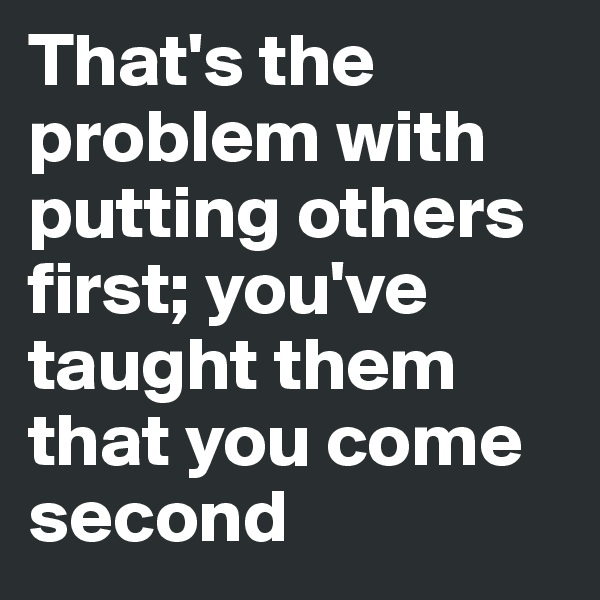 That's the problem with putting others first; you've taught them that you come second