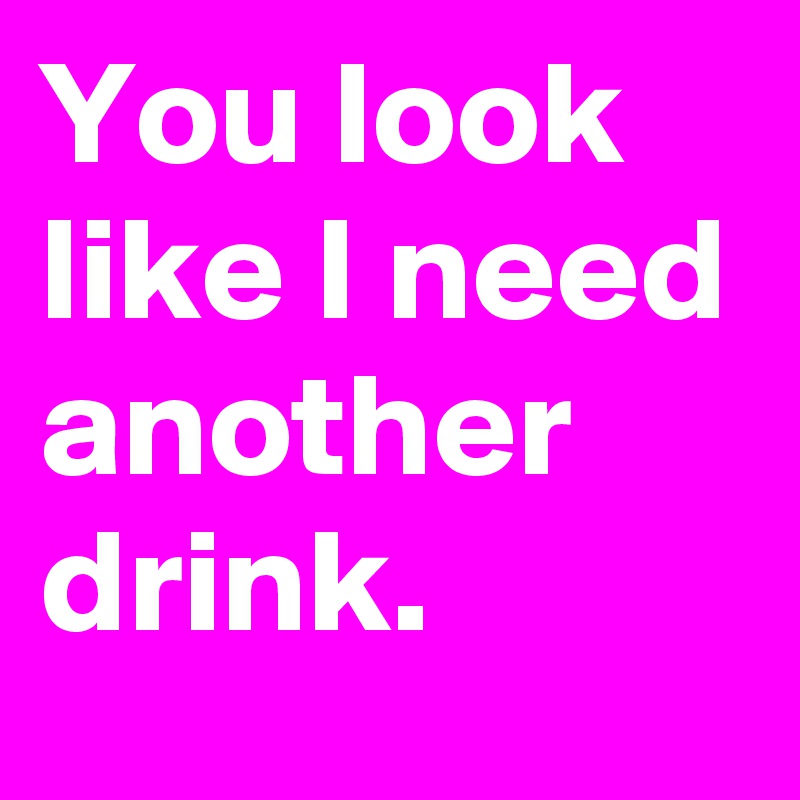 You look like I need another drink.