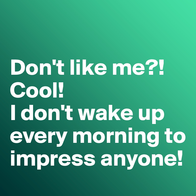 

Don't like me?! Cool!
I don't wake up every morning to impress anyone!
