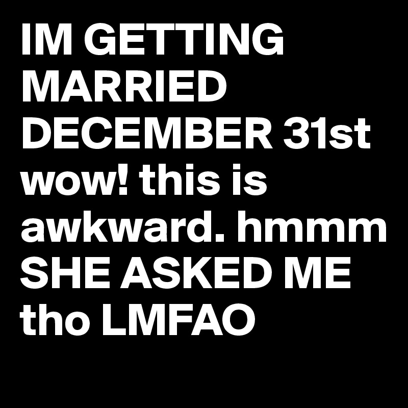 IM GETTING MARRIED DECEMBER 31st wow! this is awkward. hmmm SHE ASKED ME tho LMFAO