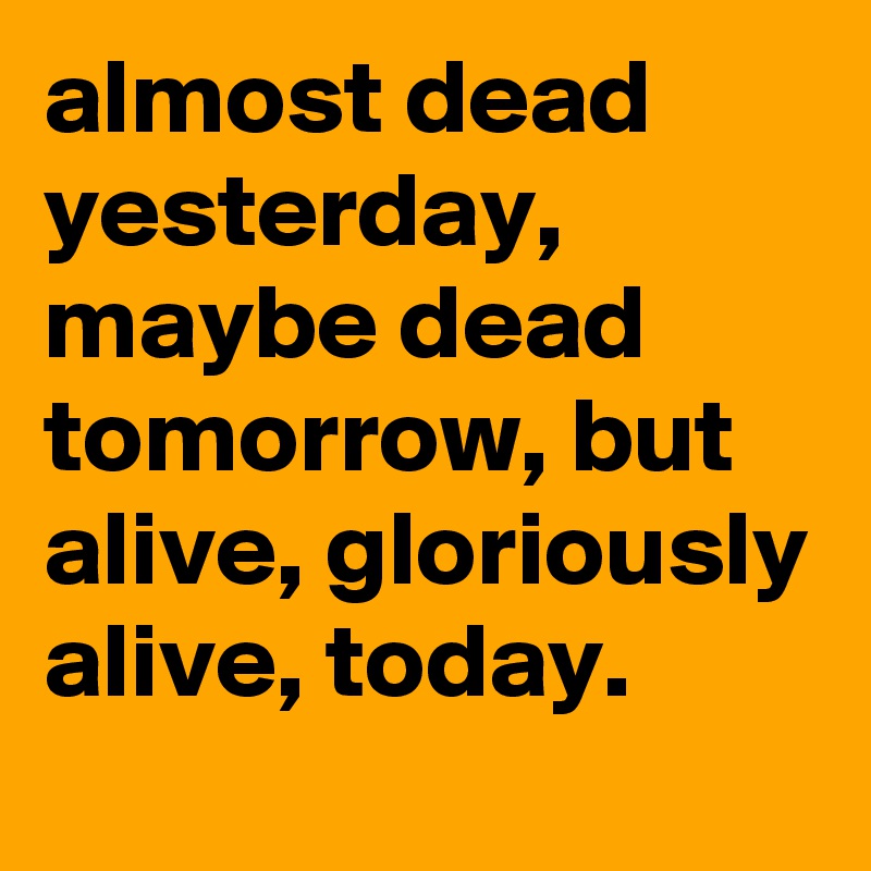 almost dead yesterday, maybe dead tomorrow, but alive, gloriously alive, today.