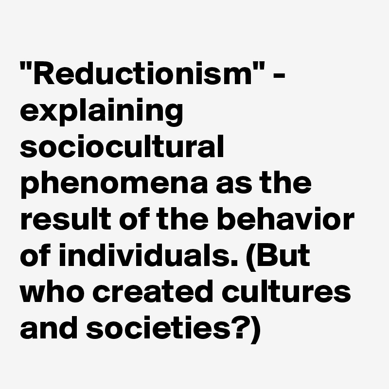 
"Reductionism" - explaining sociocultural phenomena as the result of the behavior of individuals. (But who created cultures and societies?)